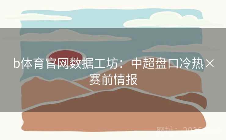 b体育官网数据工坊：中超盘口冷热×赛前情报
