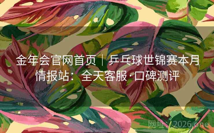 金年会官网首页|乒乓球世锦赛本月情报站:全天客服·口碑测评 金年会官网首页|乒乓球世锦赛本月情报站:全天客服·口碑测评