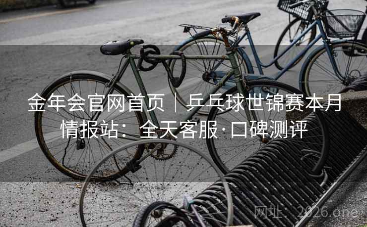 金年会官网首页|乒乓球世锦赛本月情报站:全天客服·口碑测评