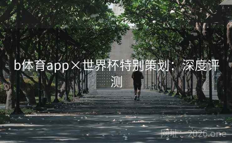 b体育app×世界杯特别策划:深度评测 b体育app×世界杯特别策划:深度评测