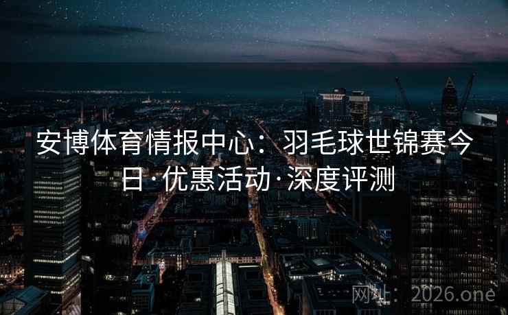 安博体育情报中心:羽毛球世锦赛今日·优惠活动·深度评测 安博体育情报中心:羽毛球世锦赛今日·优惠活动·深度评测