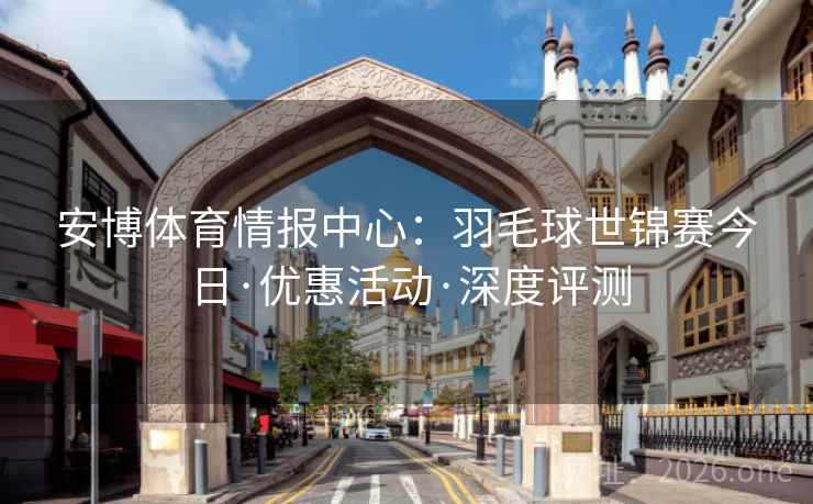 安博体育情报中心：羽毛球世锦赛今日·优惠活动·深度评测