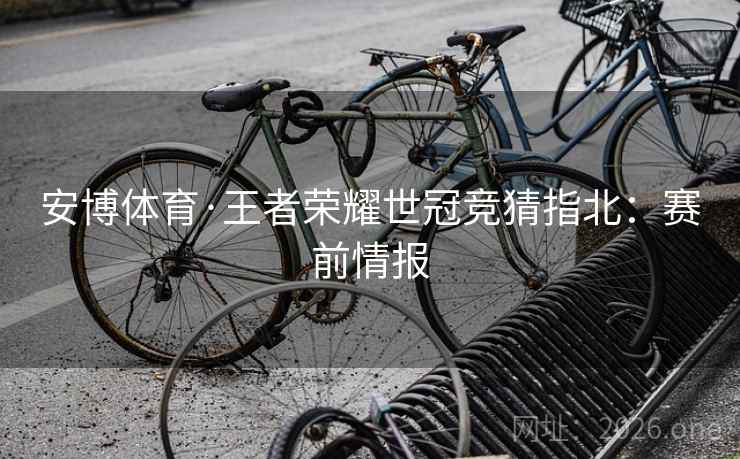 安博体育·王者荣耀世冠竞猜指北:赛前情报 安博体育·王者荣耀世冠竞猜指北:赛前情报