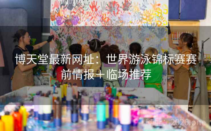 博天堂最新网址:世界游泳锦标赛赛前情报+临场推荐 博天堂最新网址:世界游泳锦标赛赛前情报+临场推荐